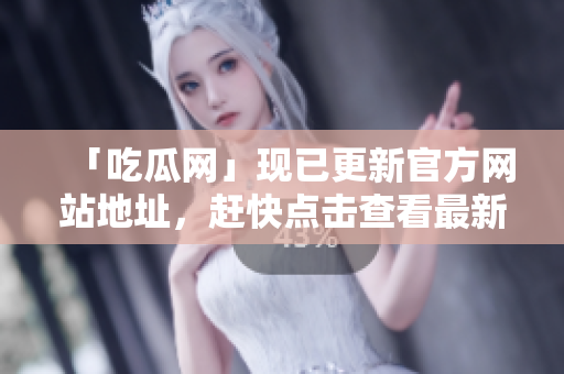 「吃瓜网」现已更新官方网站地址，赶快点击查看最新资讯！