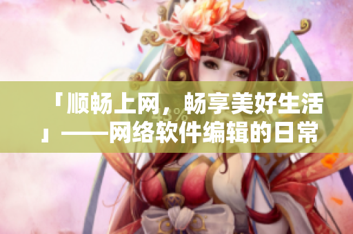 「顺畅上网，畅享美好生活」——网络软件编辑的日常生产与生活