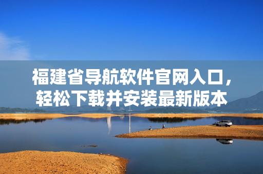 福建省导航软件官网入口，轻松下载并安装最新版本