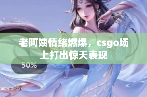 老阿姨情绪燃爆，csgo场上打出惊天表现