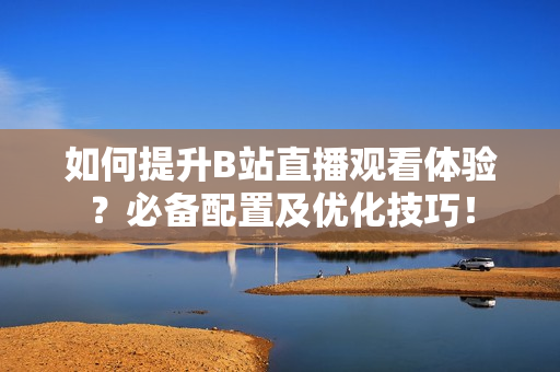 如何提升B站直播观看体验？必备配置及优化技巧！