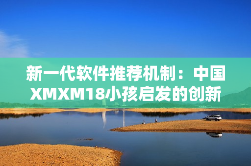 新一代软件推荐机制：中国XMXM18小孩启发的创新