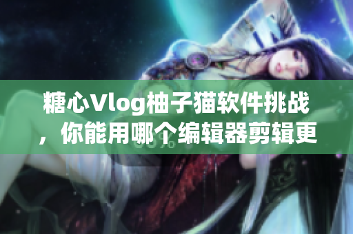 糖心Vlog柚子猫软件挑战，你能用哪个编辑器剪辑更好？