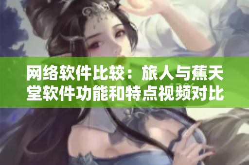 网络软件比较：旅人与蕉天堂软件功能和特点视频对比