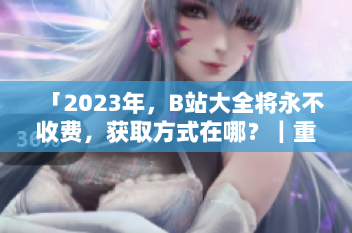 「2023年，B站大全将永不收费，获取方式在哪？｜重磅消息揭秘」