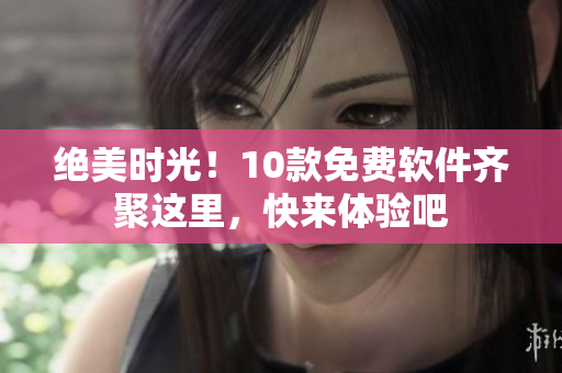 绝美时光！10款免费软件齐聚这里，快来体验吧