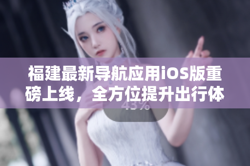 福建最新导航应用iOS版重磅上线，全方位提升出行体验