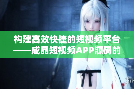 构建高效快捷的短视频平台——成品短视频APP源码的优势