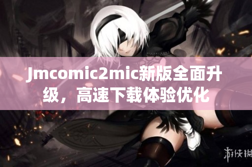 Jmcomic2mic新版全面升级，高速下载体验优化