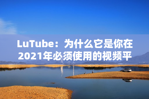 LuTube：为什么它是你在2021年必须使用的视频平台？