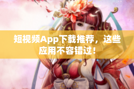 短视频App下载推荐，这些应用不容错过！