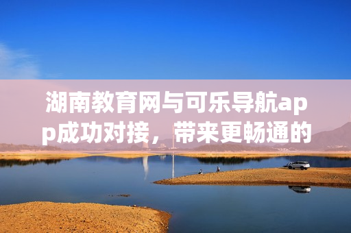 湖南教育网与可乐导航app成功对接，带来更畅通的软件体验