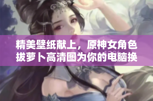 精美壁纸献上，原神女角色拔萝卜高清图为你的电脑换新衣