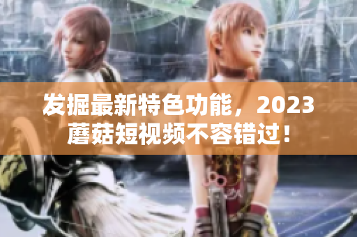 发掘最新特色功能，2023蘑菇短视频不容错过！