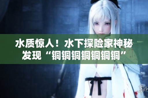 水质惊人！水下探险家神秘发现“铜铜铜铜铜铜铜”