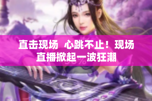 直击现场  心跳不止！现场直播掀起一波狂潮