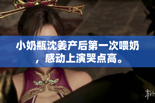 小奶瓶沈姜产后第一次喂奶，感动上演哭点高。