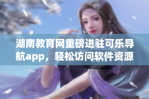 湖南教育网重磅进驻可乐导航app，轻松访问软件资源