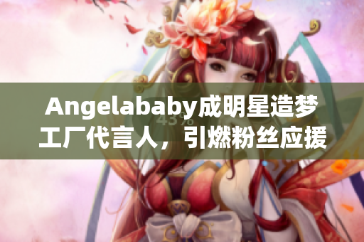 Angelababy成明星造梦工厂代言人，引燃粉丝应援热潮