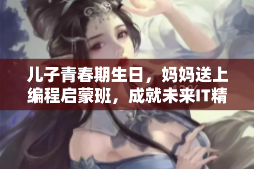 儿子青春期生日，妈妈送上编程启蒙班，成就未来IT精英