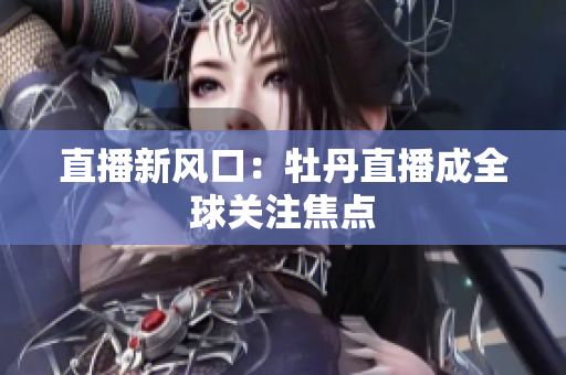 直播新风口：牡丹直播成全球关注焦点