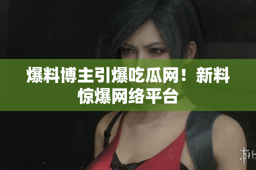 爆料博主引爆吃瓜网！新料惊爆网络平台