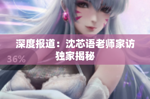深度报道：沈芯语老师家访独家揭秘