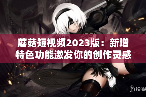 蘑菇短视频2023版：新增特色功能激发你的创作灵感！