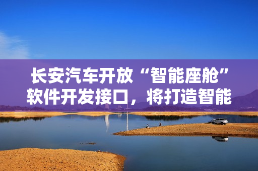 长安汽车开放“智能座舱”软件开发接口，将打造智能化驾驶体验。
