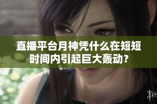 直播平台月神凭什么在短短时间内引起巨大轰动？