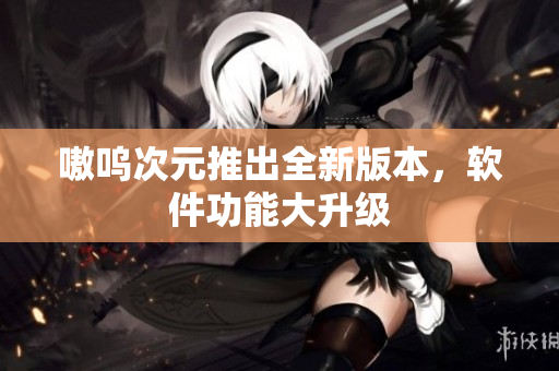 嗷呜次元推出全新版本，软件功能大升级