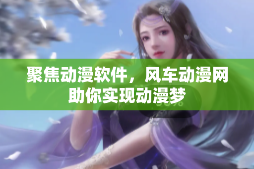 聚焦动漫软件，风车动漫网助你实现动漫梦