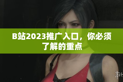 B站2023推广入口，你必须了解的重点