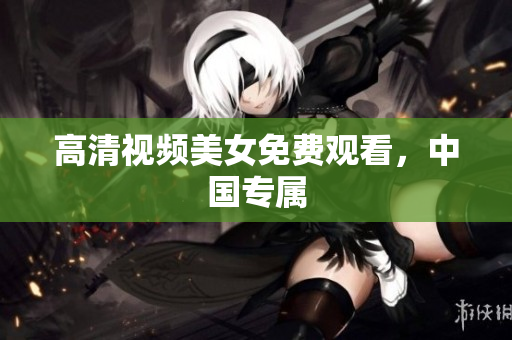 高清视频美女免费观看，中国专属