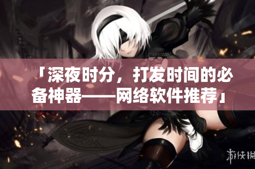 「深夜时分，打发时间的必备神器——网络软件推荐」