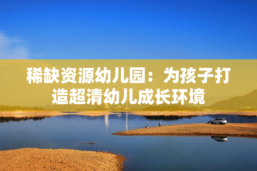 稀缺资源幼儿园：为孩子打造超清幼儿成长环境