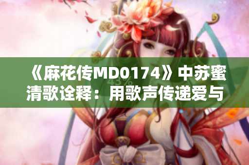 《麻花传MD0174》中苏蜜清歌诠释：用歌声传递爱与坚持