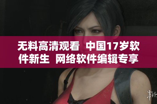 无料高清观看  中国17岁软件新生  网络软件编辑专享