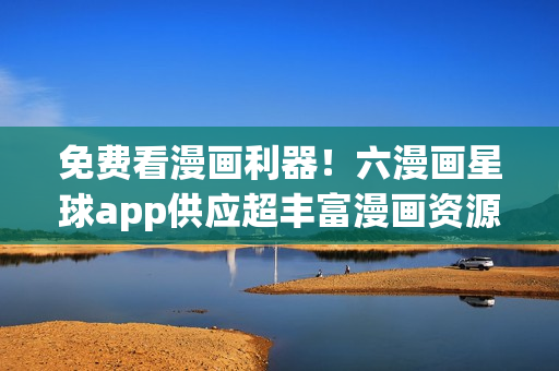 免费看漫画利器！六漫画星球app供应超丰富漫画资源