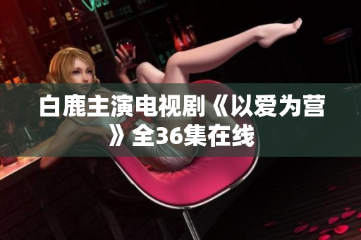 白鹿主演电视剧《以爱为营》全36集在线