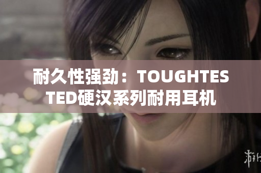 耐久性强劲：TOUGHTESTED硬汉系列耐用耳机