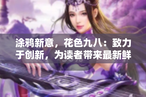 涂鸦新意，花色九八：致力于创新，为读者带来最新鲜、多样化的网络制造。