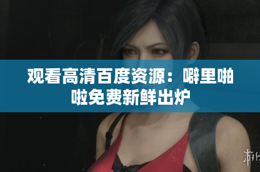 观看高清百度资源：噼里啪啦免费新鲜出炉