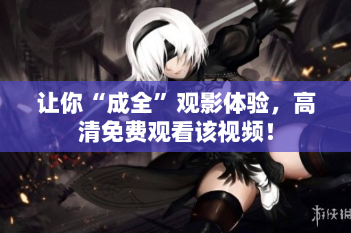 让你“成全”观影体验，高清免费观看该视频！