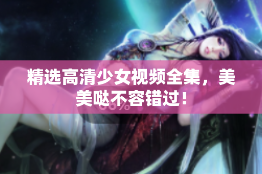 精选高清少女视频全集，美美哒不容错过！