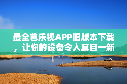 最全芭乐视APP旧版本下载，让你的设备令人耳目一新！