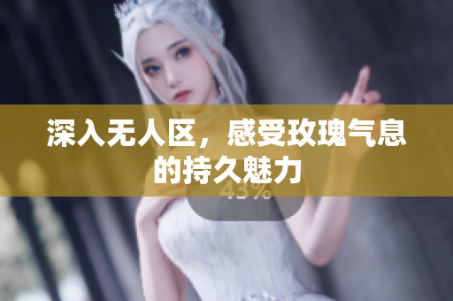 深入无人区，感受玫瑰气息的持久魅力