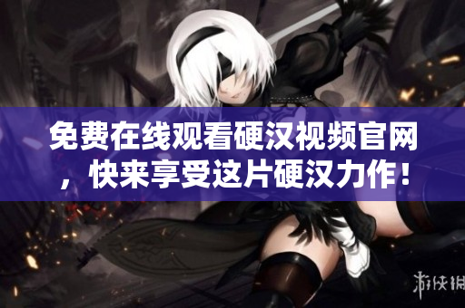 免费在线观看硬汉视频官网，快来享受这片硬汉力作！