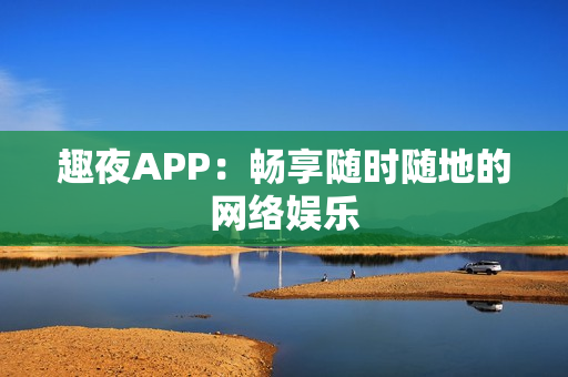 趣夜APP：畅享随时随地的网络娱乐