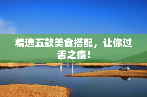 精选五款美食搭配，让你过舌之瘾！